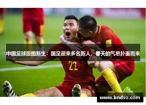 中国足球版图新生：国足迎来多名新人，春天的气息扑面而来